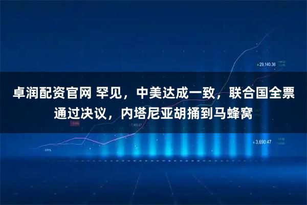 卓润配资官网 罕见，中美达成一致，联合国全票通过决议，内塔尼亚胡捅到马蜂窝
