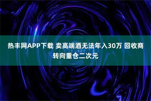 热丰网APP下载 卖高端酒无法年入30万 回收商转向重仓二次元