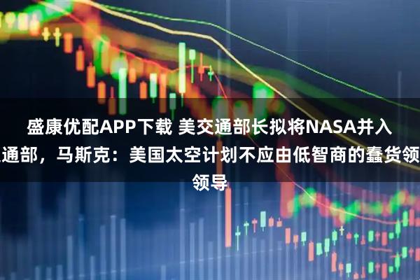 盛康优配APP下载 美交通部长拟将NASA并入交通部，马斯克：美国太空计划不应由低智商的蠢货领导