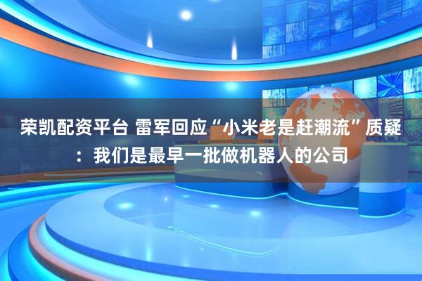 荣凯配资平台 雷军回应“小米老是赶潮流”质疑：我们是最早一批做机器人的公司
