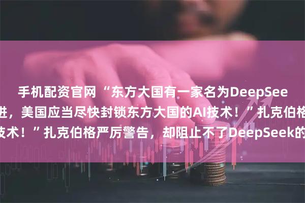 手机配资官网 “东方大国有一家名为DeepSeek公司的AI大模型非常先进，美国应当尽快封锁东方大国的AI技术！”扎克伯格严厉警告，却阻止不了DeepSeek的横空出世！