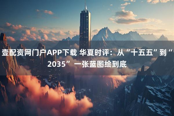 壹配资网门户APP下载 华夏时评：从“十五五”到“2035” 一张蓝图绘到底