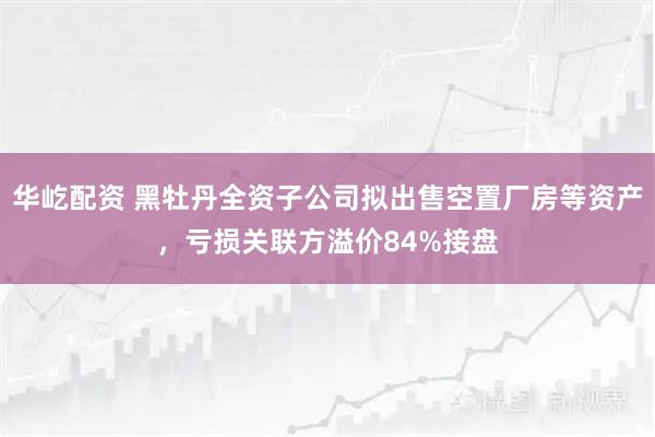 华屹配资 黑牡丹全资子公司拟出售空置厂房等资产，亏损关联方溢价84%接盘