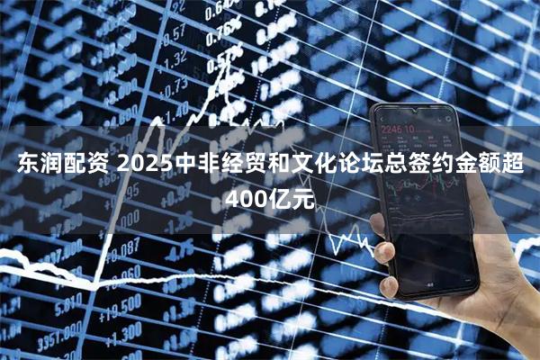 东润配资 2025中非经贸和文化论坛总签约金额超400亿元