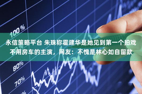 永信策略平台 朱珠称霍建华是她见到第一个拍戏不用房车的主演,网友:不愧是林心如自留款