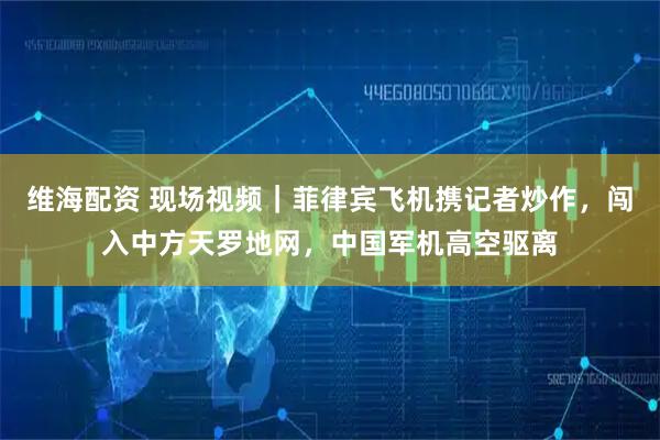 维海配资 现场视频｜菲律宾飞机携记者炒作，闯入中方天罗地网，中国军机高空驱离