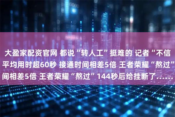 大盈家配资官网 都说“转人工”挺难的 记者“不信邪” 实测16款App：平均用时超60秒 接通时间相差5倍 王者荣耀“熬过”144秒后给挂断了……