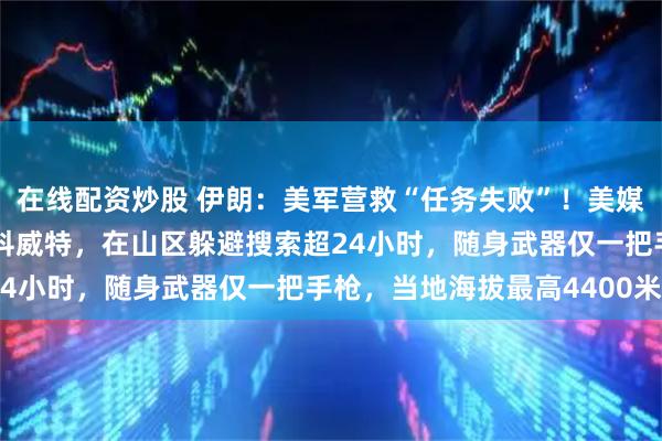 在线配资炒股 伊朗：美军营救“任务失败”！美媒：获救飞行员已被送往科威特，在山区躲避搜索超24小时，随身武器仅一把手枪，当地海拔最高4400米