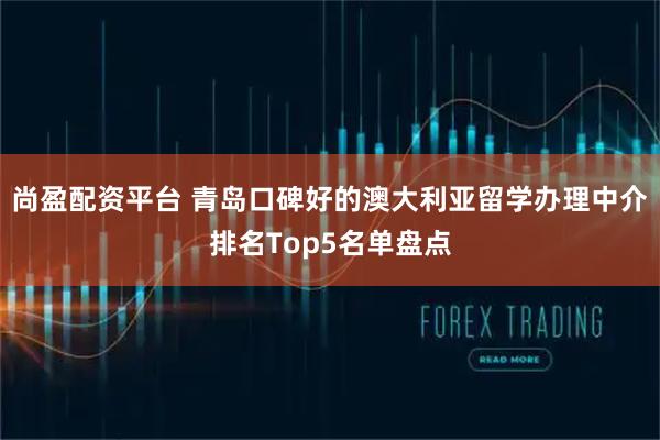 尚盈配资平台 青岛口碑好的澳大利亚留学办理中介排名Top5名单盘点