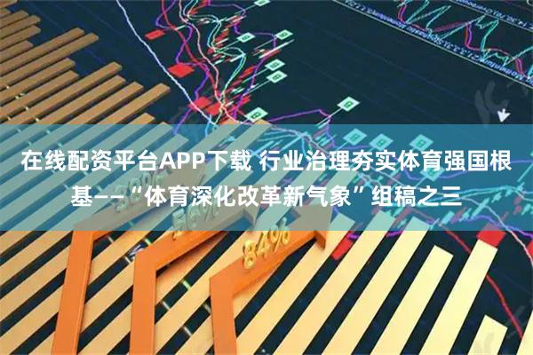 在线配资平台APP下载 行业治理夯实体育强国根基——“体育深化改革新气象”组稿之三