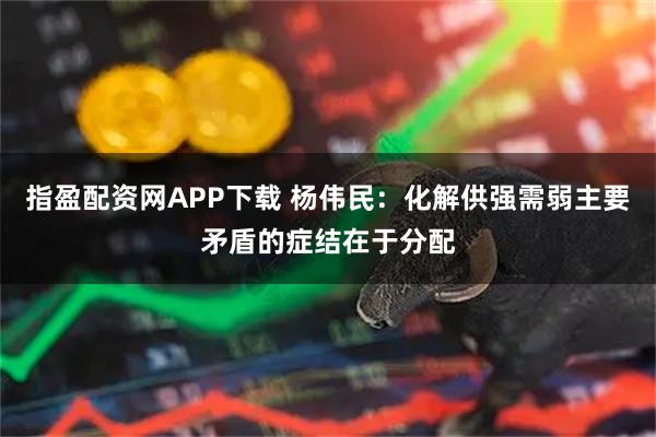 指盈配资网APP下载 杨伟民：化解供强需弱主要矛盾的症结在于分配