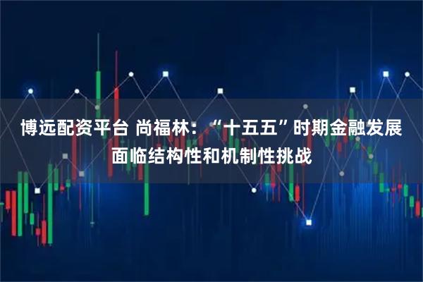 博远配资平台 尚福林：“十五五”时期金融发展面临结构性和机制性挑战