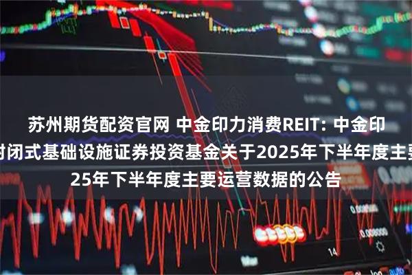 苏州期货配资官网 中金印力消费REIT: 中金印力消费基础设施封闭式基础设施证券投资基金关于2025年下半年度主要运营数据的公告