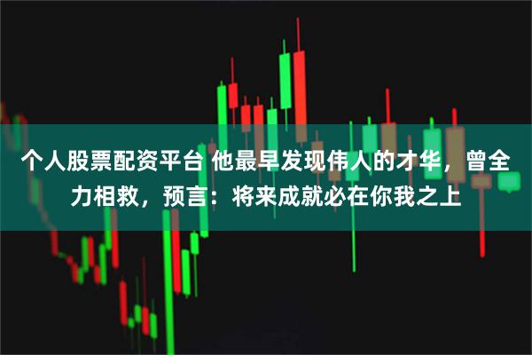 个人股票配资平台 他最早发现伟人的才华，曾全力相救，预言：将来成就必在你我之上