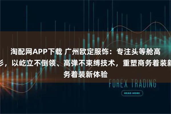 淘配网APP下载 广州欧定服饰：专注头等舱高弹衬衫，以屹立不倒领、高弹不束缚技术，重塑商务着装新体验