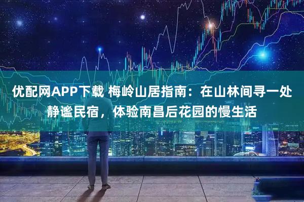 优配网APP下载 梅岭山居指南：在山林间寻一处静谧民宿，体验南昌后花园的慢生活
