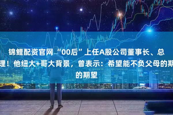 锦鲤配资官网 “00后”上任A股公司董事长、总经理！他纽大+哥大背景，曾表示：希望能不负父母的期望