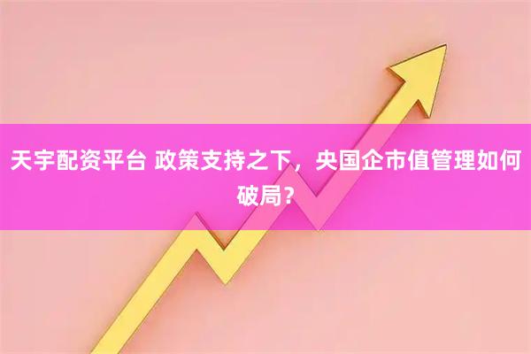 天宇配资平台 政策支持之下，央国企市值管理如何破局？