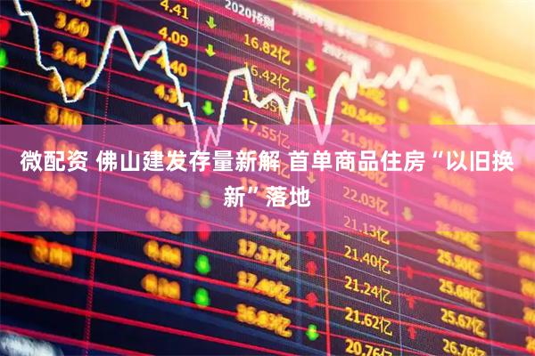 微配资 佛山建发存量新解 首单商品住房“以旧换新”落地