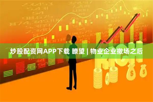 炒股配资网APP下载 瞭望 | 物业企业撤场之后