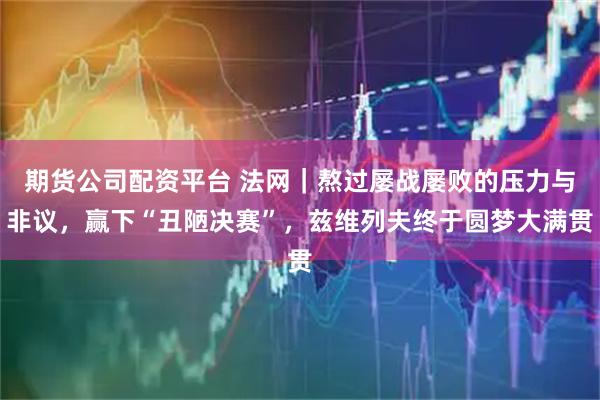 期货公司配资平台 法网｜熬过屡战屡败的压力与非议，赢下“丑陋决赛”，兹维列夫终于圆梦大满贯