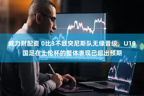 威力财配资 0比3不敌突尼斯队无缘晋级，U19国足在土伦杯的整体表现已超出预期