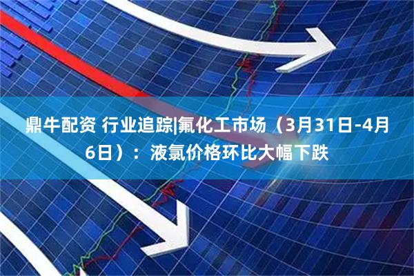 鼎牛配资 行业追踪|氟化工市场（3月31日-4月6日）：液氯价格环比大幅下跌