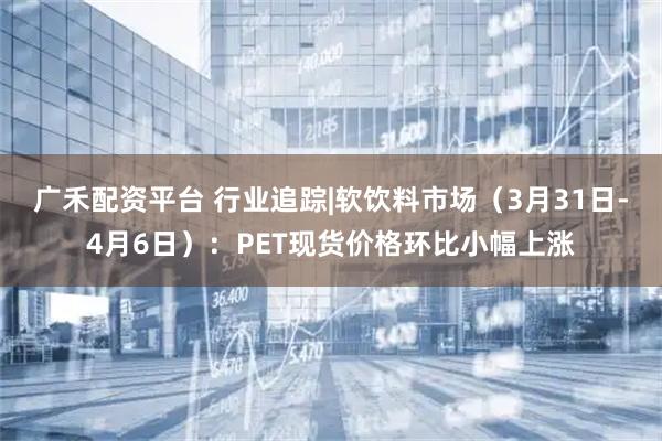 广禾配资平台 行业追踪|软饮料市场（3月31日-4月6日）：PET现货价格环比小幅上涨