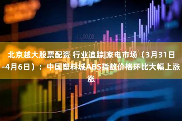 北京越大股票配资 行业追踪|家电市场（3月31日-4月6日）：中国塑料城ABS指数价格环比大幅上涨