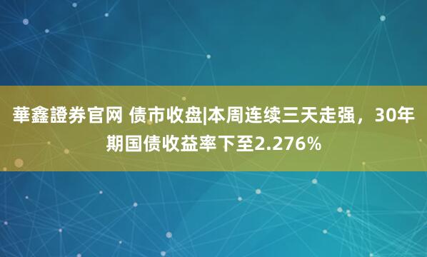 華鑫證券官网 债市收盘|本周连续三天走强，30年期国债收益率下至2.276%