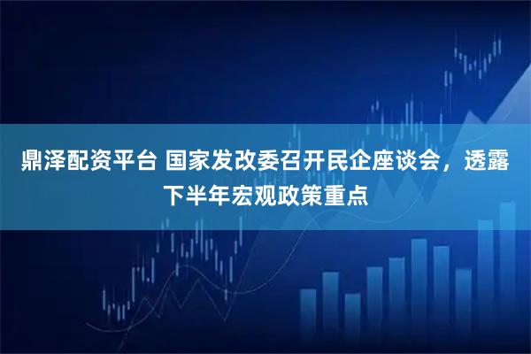 鼎泽配资平台 国家发改委召开民企座谈会,透露下半年宏观政策重点