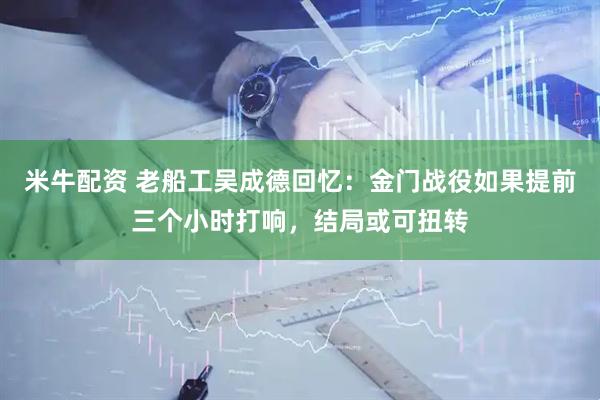 米牛配资 老船工吴成德回忆：金门战役如果提前三个小时打响，结局或可扭转