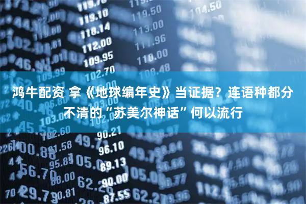 鸿牛配资 拿《地球编年史》当证据？连语种都分不清的“苏美尔神话”何以流行