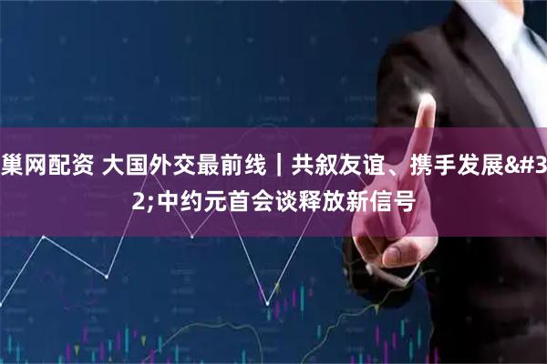 巢网配资 大国外交最前线｜共叙友谊、携手发展 中约元首会谈释放新信号