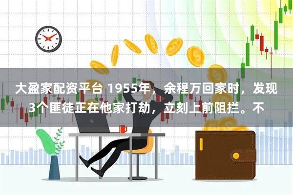 大盈家配资平台 1955年，余程万回家时，发现3个匪徒正在他家打劫，立刻上前阻拦。不