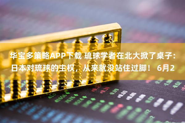 华宝多策略APP下载 琉球学者在北大掀了桌子：日本对琉球的主权，从来就没站住过脚！ 6月2